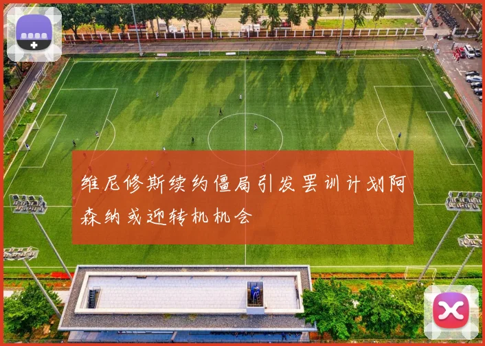 维尼修斯续约僵局引发罢训计划阿森纳或迎转机机会
