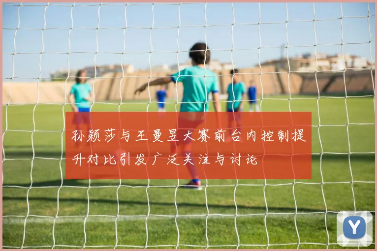 孙颖莎与王曼昱大赛前台内控制提升对比引发广泛关注与讨论